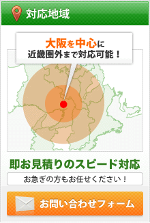 対応地域　大阪を中心に近畿圏外まで対応可能！　即お見積りのスピード対応　お急ぎの方もお任せください！0120-107-254 06-6328-4800【受付】9:00～18:00（第1・3土曜日・日祝除く）　お問い合わせフォーム