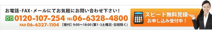 お電話・FAX・メールにてお気軽にお問い合わせ下さい！0120-107-254 06-6328-4800 FAX06-6327-1104 【受付】9:00～18:00（第1・3土曜日・日祝除く）　スピード無料見積 お申し込み受付中！