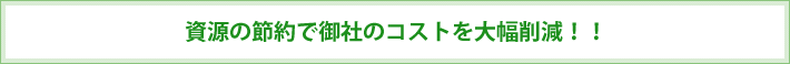 資源の節約で御社のコストを大幅削減！！