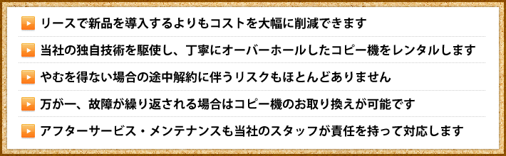 リースで新品を導入するよりもコストを大幅に削減できます・当社の独自技術を駆使し、丁寧にオーバーホールしたコピー機をレンタルします・やむを得ない場合の途中解約に伴うリスクもほとんどありません・万が一、故障が繰り返される場合はコピー機のお取り換えが可能です・アフターサービス・メンテナンスも当社のスタッフが責任を持って対応します