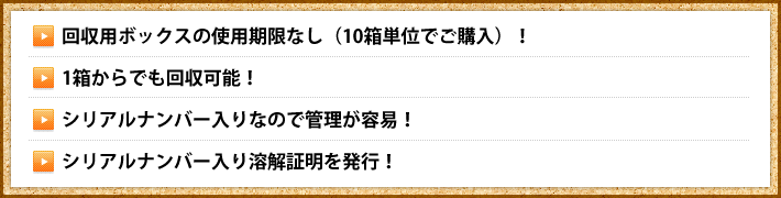 ・回収用ボックスの使用期限なし（10箱単位でご購入）！・1箱からでも回収可能！・シリアルナンバー入りなので管理が容易！・シリアルナンバー入り溶解証明を発行！